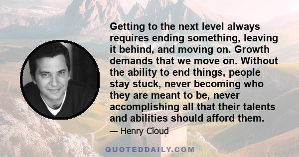 Getting to the next level always requires ending something, leaving it behind, and moving on. Growth demands that we move on. Without the ability to end things, people stay stuck, never becoming who they are meant to