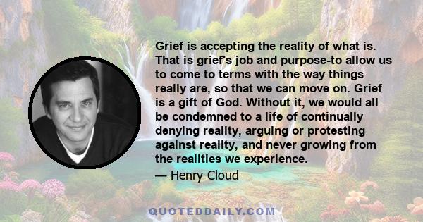 Grief is accepting the reality of what is. That is grief's job and purpose-to allow us to come to terms with the way things really are, so that we can move on. Grief is a gift of God. Without it, we would all be