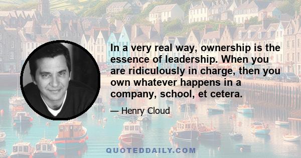 In a very real way, ownership is the essence of leadership. When you are ridiculously in charge, then you own whatever happens in a company, school, et cetera.