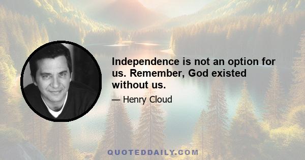 Independence is not an option for us. Remember, God existed without us.