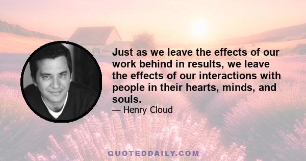 Just as we leave the effects of our work behind in results, we leave the effects of our interactions with people in their hearts, minds, and souls.