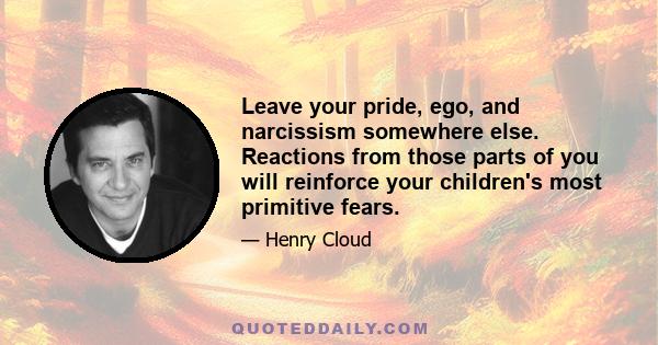 Leave your pride, ego, and narcissism somewhere else. Reactions from those parts of you will reinforce your children's most primitive fears.