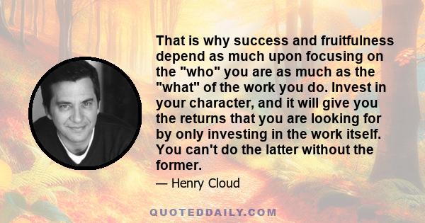 That is why success and fruitfulness depend as much upon focusing on the who you are as much as the what of the work you do. Invest in your character, and it will give you the returns that you are looking for by only