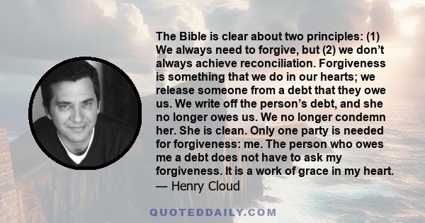 The Bible is clear about two principles: (1) We always need to forgive, but (2) we don’t always achieve reconciliation. Forgiveness is something that we do in our hearts; we release someone from a debt that they owe us. 