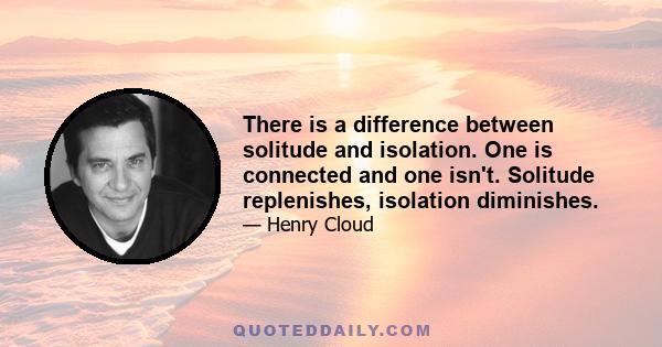 There is a difference between solitude and isolation. One is connected and one isn't. Solitude replenishes, isolation diminishes.