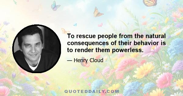 To rescue people from the natural consequences of their behavior is to render them powerless.