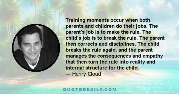 Training moments occur when both parents and children do their jobs. The parent's job is to make the rule. The child's job is to break the rule. The parent then corrects and disciplines. The child breaks the rule again, 