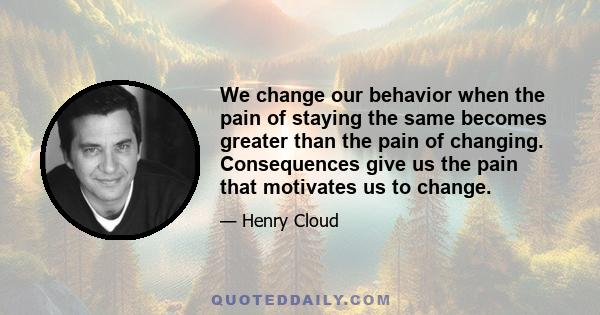 We change our behavior when the pain of staying the same becomes greater than the pain of changing. Consequences give us the pain that motivates us to change.