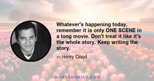 Whatever's happening today, remember it is only ONE SCENE in a long movie. Don't treat it like it's the whole story. Keep writing the story.