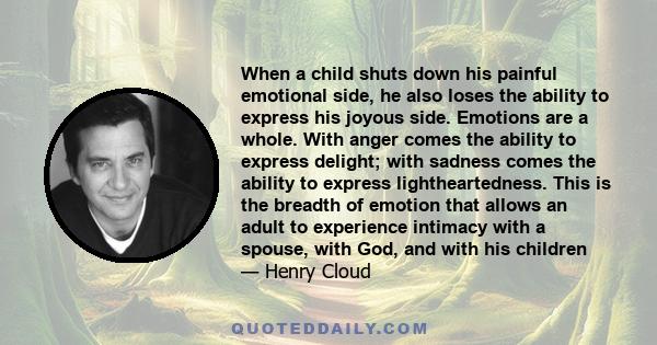 When a child shuts down his painful emotional side, he also loses the ability to express his joyous side. Emotions are a whole. With anger comes the ability to express delight; with sadness comes the ability to express