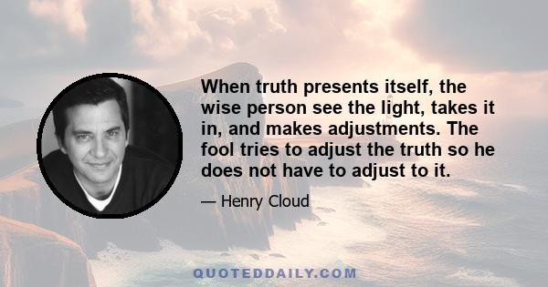 When truth presents itself, the wise person see the light, takes it in, and makes adjustments. The fool tries to adjust the truth so he does not have to adjust to it.