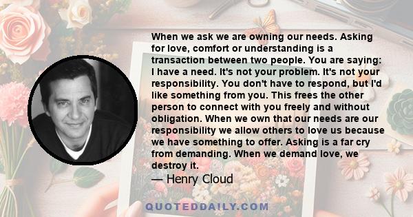 When we ask we are owning our needs. Asking for love, comfort or understanding is a transaction between two people. You are saying: I have a need. It's not your problem. It's not your responsibility. You don't have to