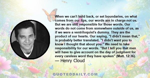 When we can't hold back, or set boundaries, on what comes from our lips, our words are in charge-not us. But we are still responsible for those words. Our words do not come from somewhere outside of us, as if we were a