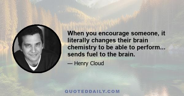 When you encourage someone, it literally changes their brain chemistry to be able to perform... sends fuel to the brain.