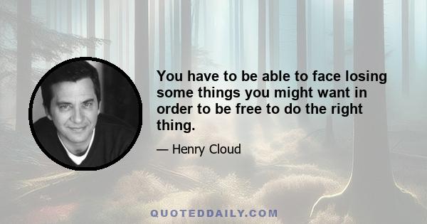 You have to be able to face losing some things you might want in order to be free to do the right thing.