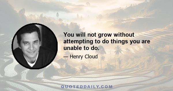 You will not grow without attempting to do things you are unable to do.