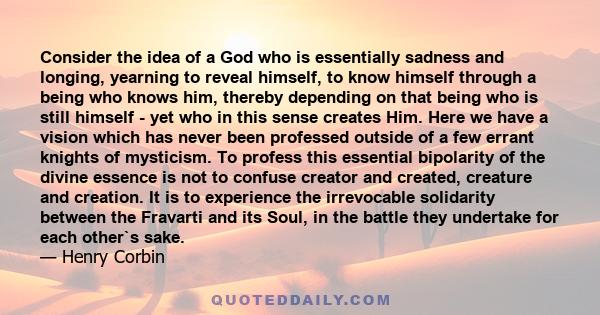 Consider the idea of a God who is essentially sadness and longing, yearning to reveal himself, to know himself through a being who knows him, thereby depending on that being who is still himself - yet who in this sense