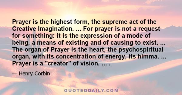 Prayer is the highest form, the supreme act of the Creative Imagination. ... For prayer is not a request for something: it is the expression of a mode of being, a means of existing and of causing to exist, ... The organ 