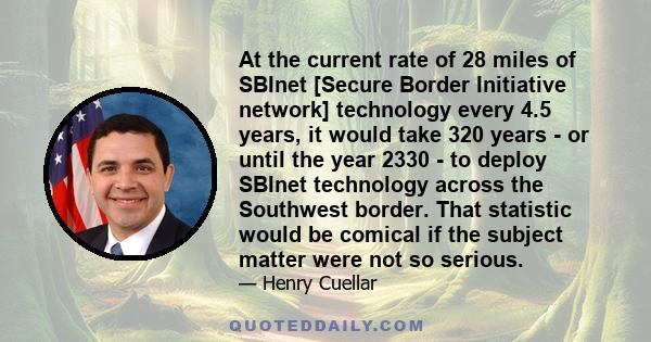 At the current rate of 28 miles of SBInet [Secure Border Initiative network] technology every 4.5 years, it would take 320 years - or until the year 2330 - to deploy SBInet technology across the Southwest border. That