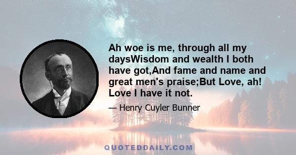 Ah woe is me, through all my daysWisdom and wealth I both have got,And fame and name and great men's praise;But Love, ah! Love I have it not.