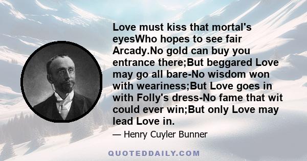 Love must kiss that mortal's eyesWho hopes to see fair Arcady.No gold can buy you entrance there;But beggared Love may go all bare-No wisdom won with weariness;But Love goes in with Folly's dress-No fame that wit could