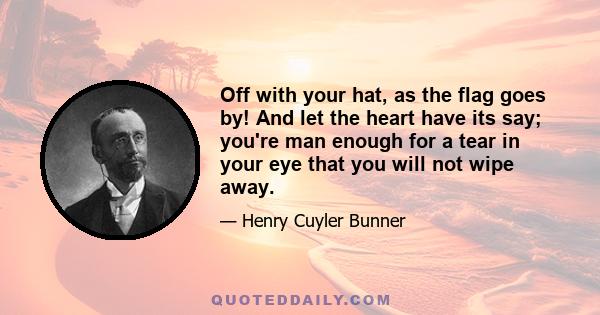 Off with your hat, as the flag goes by! And let the heart have its say; you're man enough for a tear in your eye that you will not wipe away.