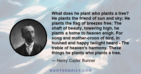 What does he plant who plants a tree? He plants the friend of sun and sky; He plants the flag of breezes free; The shaft of beauty, towering high, he plants a home to heaven anigh. For song and mother-croon of bird, in