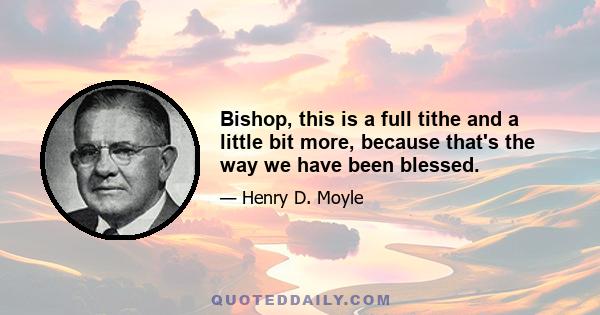 Bishop, this is a full tithe and a little bit more, because that's the way we have been blessed.