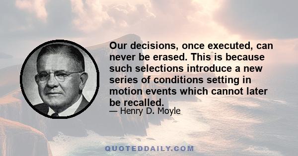 Our decisions, once executed, can never be erased. This is because such selections introduce a new series of conditions setting in motion events which cannot later be recalled.