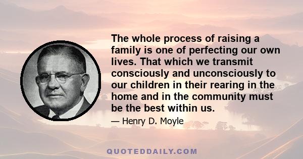 The whole process of raising a family is one of perfecting our own lives. That which we transmit consciously and unconsciously to our children in their rearing in the home and in the community must be the best within us.