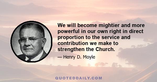 We will become mightier and more powerful in our own right in direct proportion to the service and contribution we make to strengthen the Church.