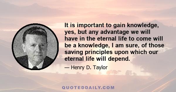 It is important to gain knowledge, yes, but any advantage we will have in the eternal life to come will be a knowledge, I am sure, of those saving principles upon which our eternal life will depend.