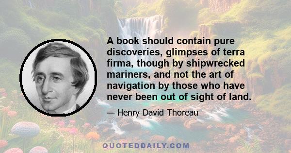 A book should contain pure discoveries, glimpses of terra firma, though by shipwrecked mariners, and not the art of navigation by those who have never been out of sight of land.