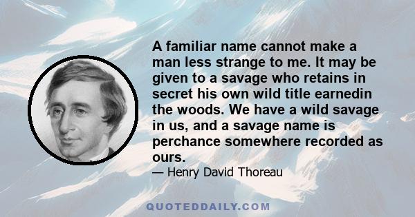 A familiar name cannot make a man less strange to me. It may be given to a savage who retains in secret his own wild title earnedin the woods. We have a wild savage in us, and a savage name is perchance somewhere