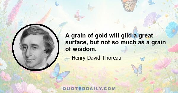 A grain of gold will gild a great surface, but not so much as a grain of wisdom.