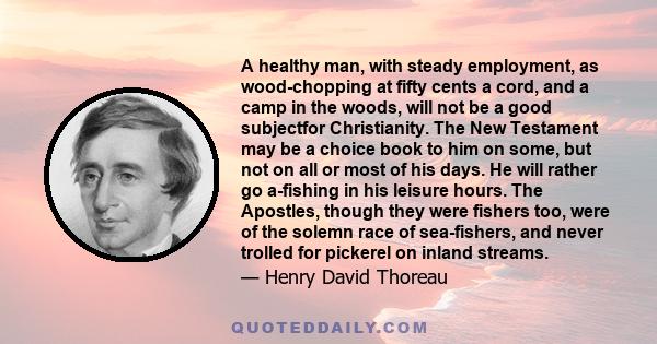 A healthy man, with steady employment, as wood-chopping at fifty cents a cord, and a camp in the woods, will not be a good subjectfor Christianity. The New Testament may be a choice book to him on some, but not on all