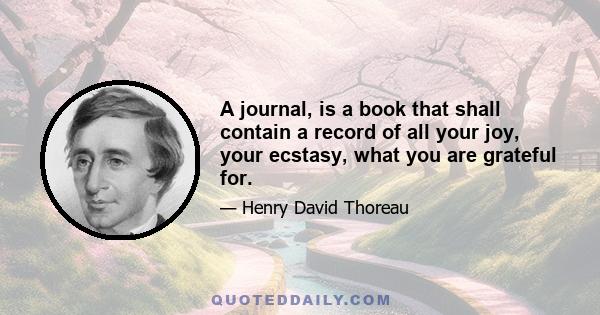 A journal, is a book that shall contain a record of all your joy, your ecstasy, what you are grateful for.