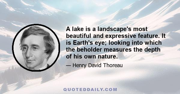 A lake is a landscape's most beautiful and expressive feature. It is Earth's eye; looking into which the beholder measures the depth of his own nature.