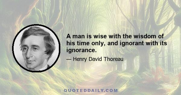 A man is wise with the wisdom of his time only, and ignorant with its ignorance.