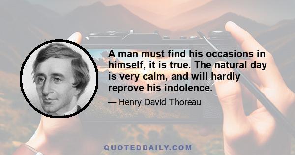 A man must find his occasions in himself, it is true. The natural day is very calm, and will hardly reprove his indolence.