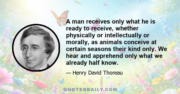 A man receives only what he is ready to receive, whether physically or intellectually or morally, as animals conceive at certain seasons their kind only. We hear and apprehend only what we already half know.