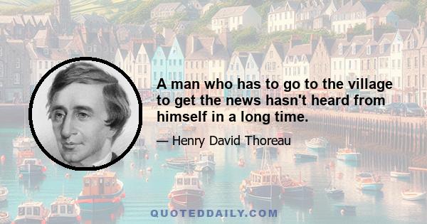 A man who has to go to the village to get the news hasn't heard from himself in a long time.