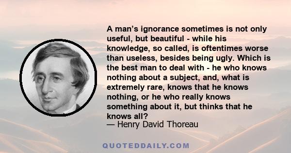 A man’s ignorance sometimes is not only useful, but beautiful - while his knowledge, so called, is oftentimes worse than useless, besides being ugly. Which is the best man to deal with - he who knows nothing about a