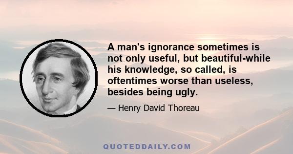 A man's ignorance sometimes is not only useful, but beautiful-while his knowledge, so called, is oftentimes worse than useless, besides being ugly.