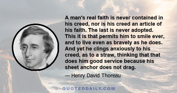 A man's real faith is never contained in his creed, nor is his creed an article of his faith. The last is never adopted. This it is that permits him to smile ever, and to live even as bravely as he does. And yet he