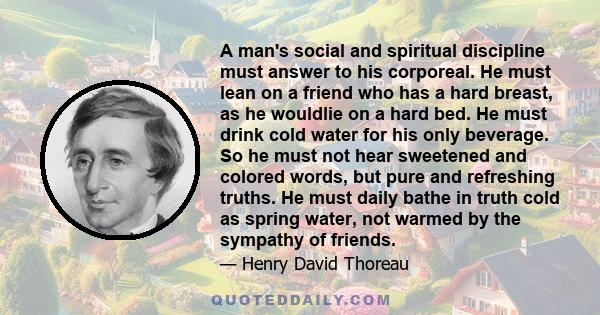 A man's social and spiritual discipline must answer to his corporeal. He must lean on a friend who has a hard breast, as he wouldlie on a hard bed. He must drink cold water for his only beverage. So he must not hear