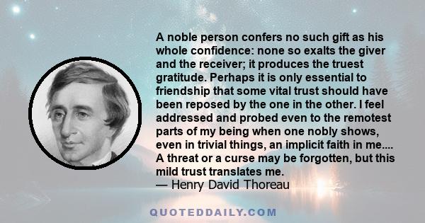 A noble person confers no such gift as his whole confidence: none so exalts the giver and the receiver; it produces the truest gratitude. Perhaps it is only essential to friendship that some vital trust should have been 