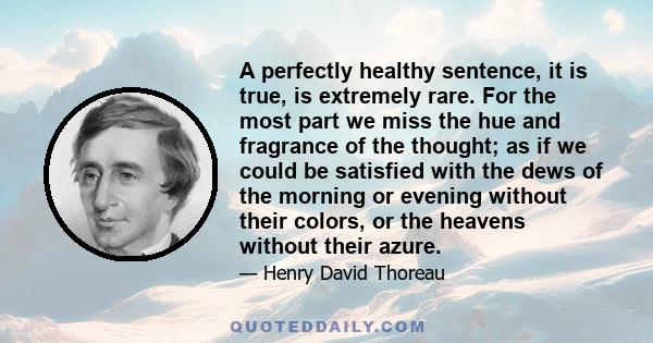 A perfectly healthy sentence, it is true, is extremely rare. For the most part we miss the hue and fragrance of the thought; as if we could be satisfied with the dews of the morning or evening without their colors, or