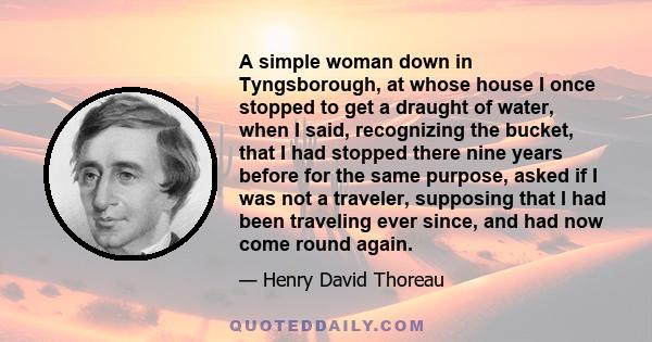 A simple woman down in Tyngsborough, at whose house I once stopped to get a draught of water, when I said, recognizing the bucket, that I had stopped there nine years before for the same purpose, asked if I was not a