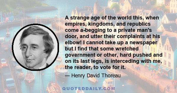 A strange age of the world this, when empires, kingdoms, and republics come a-begging to a private man's door, and utter their complaints at his elbow! I cannot take up a newspaper but I find that some wretched